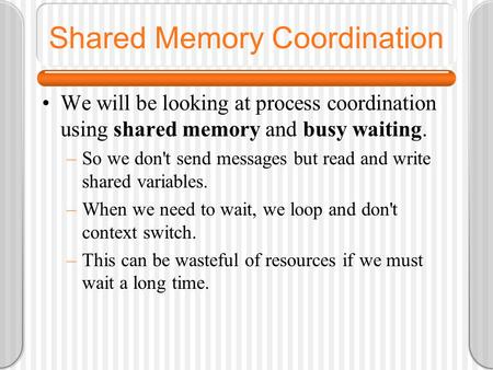 Shared Memory Coordination We will be looking at process coordination using shared memory and busy waiting. –So we don't send messages but read and write.