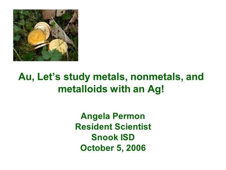 Au, Let’s study metals, nonmetals, and metalloids with an Ag! Angela Permon Resident Scientist Snook ISD October 5, 2006.
