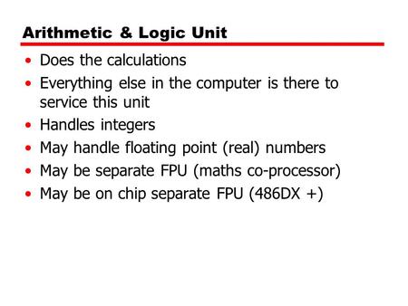 Arithmetic & Logic Unit Does the calculations Everything else in the computer is there to service this unit Handles integers May handle floating point.