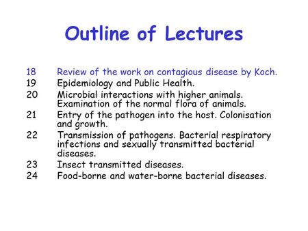 Outline of Lectures 18 Review of the work on contagious disease by Koch. 19 Epidemiology and Public Health. 20 Microbial interactions with higher animals.