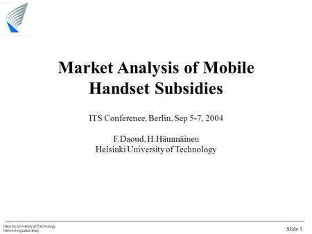 Slide 1 Helsinki University of Technology Networking Laboratory Market Analysis of Mobile Handset Subsidies ITS Conference, Berlin, Sep 5-7, 2004 F.Daoud,