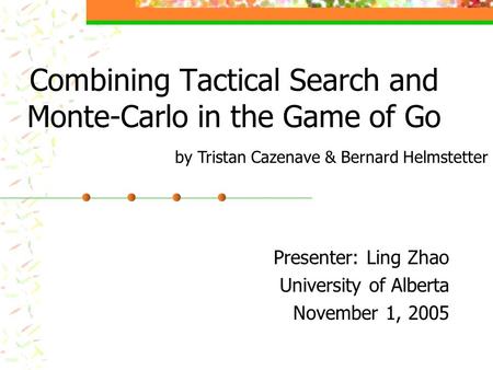 Combining Tactical Search and Monte-Carlo in the Game of Go Presenter: Ling Zhao University of Alberta November 1, 2005 by Tristan Cazenave & Bernard Helmstetter.