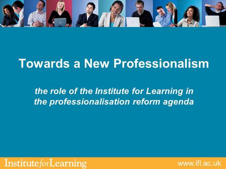 Www.ifl.ac.uk Towards a New Professionalism the role of the Institute for Learning in the professionalisation reform agenda.