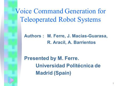 1 Voice Command Generation for Teleoperated Robot Systems Authors : M. Ferre, J. Macias-Guarasa, R. Aracil, A. Barrientos Presented by M. Ferre. Universidad.