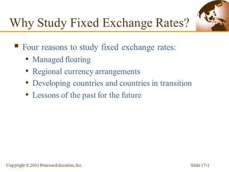 Slide 17-1Copyright © 2003 Pearson Education, Inc. Why Study Fixed Exchange Rates?  Four reasons to study fixed exchange rates: Managed floating Regional.