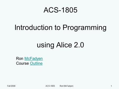 Fall 2008ACS-1805 Ron McFadyen1 ACS-1805 Introduction to Programming using Alice 2.0 Ron McFadyen Course OutlineMcFadyenOutline.