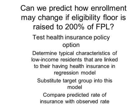 Can we predict how enrollment may change if eligibility floor is raised to 200% of FPL? Test health insurance policy option Determine typical characteristics.