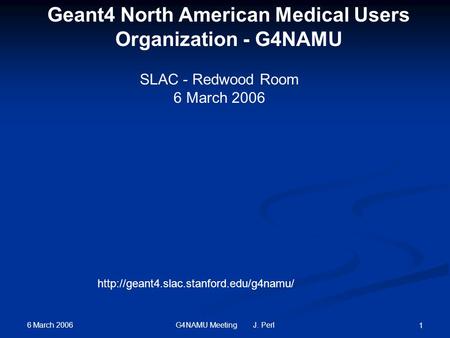 6 March 2006 G4NAMU Meeting J. Perl 1 SLAC - Redwood Room 6 March 2006  Geant4 North American Medical Users Organization.