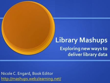 Library Mashups Exploring new ways to deliver library data Nicole C. Engard, Book Editor