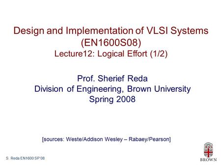S. Reda EN1600 SP’08 Design and Implementation of VLSI Systems (EN1600S08) Lecture12: Logical Effort (1/2) Prof. Sherief Reda Division of Engineering,