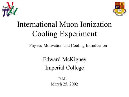 International Muon Ionization Cooling Experiment Edward McKigney Imperial College RAL March 25, 2002 Physics Motivation and Cooling Introduction.