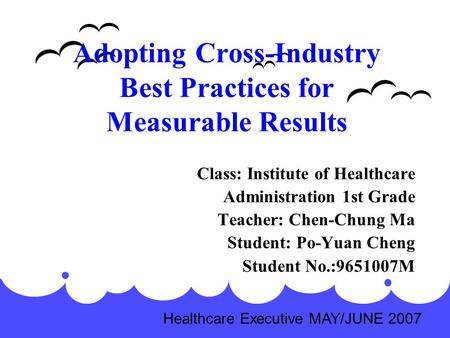 Adopting Cross-Industry Best Practices for Measurable Results Class: Institute of Healthcare Administration 1st Grade Teacher: Chen-Chung Ma Student: Po-Yuan.