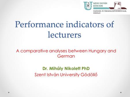 Performance indicators of lecturers A comparative analyses between Hungary and German Dr. Mihály Nikolett PhD Szent István University Gödöllő.