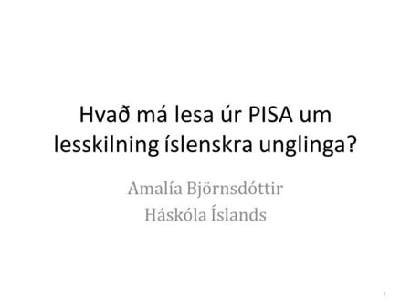 Hvað má lesa úr PISA um lesskilning íslenskra unglinga? Amalía Björnsdóttir Háskóla Íslands 1.