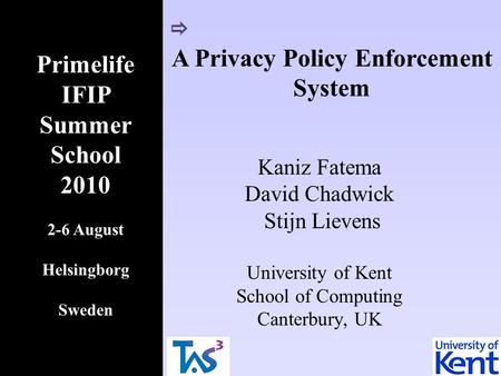 A Privacy Policy Enforcement System Kaniz Fatema David Chadwick Stijn Lievens University of Kent School of Computing Canterbury, UK Primelife IFIP Summer.