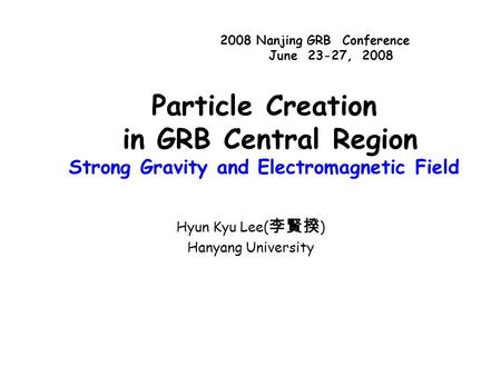Particle Creation in GRB Central Region Strong Gravity and Electromagnetic Field Hyun Kyu Lee( 李賢揆 ) Hanyang University 2008 Nanjing GRB Conference June.