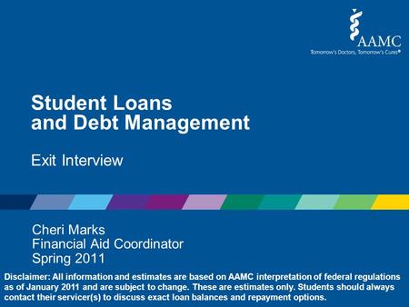 Student Loans and Debt Management Exit Interview Cheri Marks Financial Aid Coordinator Spring 2011 Disclaimer: All information and estimates are based.