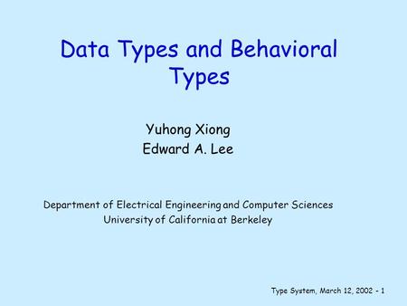 Type System, March 12, 2002 - 1 Data Types and Behavioral Types Yuhong Xiong Edward A. Lee Department of Electrical Engineering and Computer Sciences University.