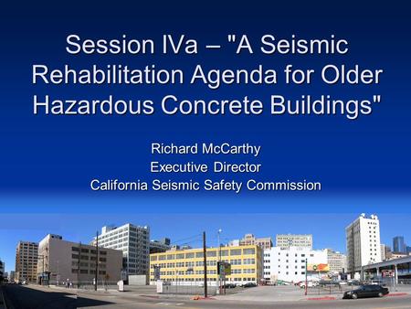 Session IVa – A Seismic Rehabilitation Agenda for Older Hazardous Concrete Buildings Richard McCarthy Executive Director California Seismic Safety Commission.