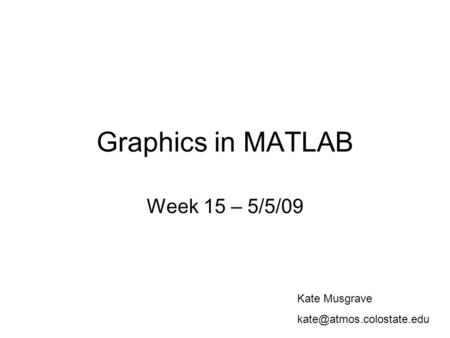 Graphics in MATLAB Week 15 – 5/5/09 Kate Musgrave