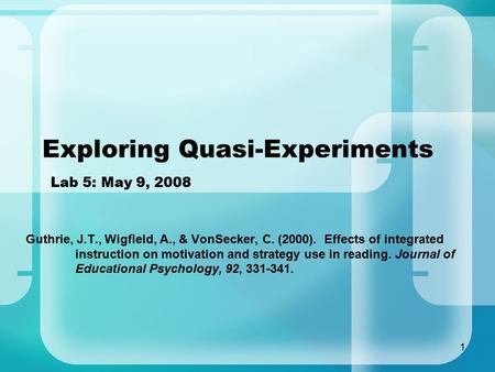 1 Exploring Quasi-Experiments Lab 5: May 9, 2008 Guthrie, J.T., Wigfield, A., & VonSecker, C. (2000). Effects of integrated instruction on motivation and.