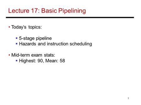 1 Lecture 17: Basic Pipelining Today’s topics:  5-stage pipeline  Hazards and instruction scheduling Mid-term exam stats:  Highest: 90, Mean: 58.