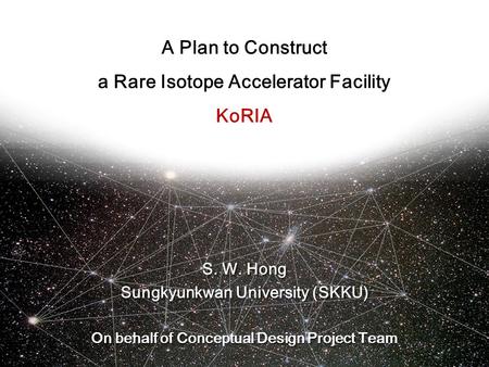 A Plan to Construct a Rare Isotope Accelerator Facility KoRIA S. W. Hong Sungkyunkwan University (SKKU) On behalf of Conceptual Design Project Team S.