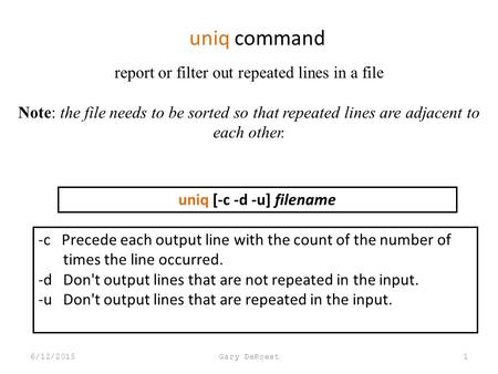 Uniq command 6/12/2015Gary DeRoest1 report or filter out repeated lines in a file Note: the file needs to be sorted so that repeated lines are adjacent.