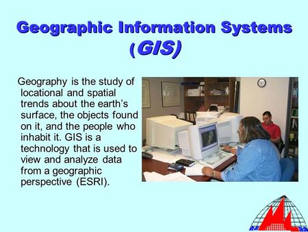 Geographic Information Systems ( GIS) Geography is the study of locational and spatial trends about the earth’s surface, the objects found on it, and the.
