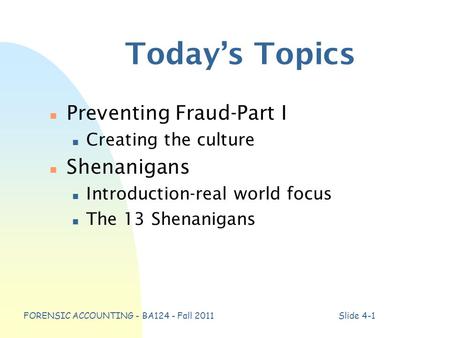 FORENSIC ACCOUNTING - BA124 - Fall 2011Slide 4-1 Today’s Topics n Preventing Fraud-Part I n Creating the culture n Shenanigans n Introduction-real world.