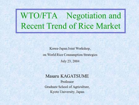 WTO/FTA Negotiation and Recent Trend of Rice Market Masaru KAGATSUME Professor Graduate School of Agriculture, Kyoto University, Japan Korea-Japan Joint.