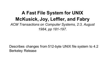 A Fast File System for UNIX McKusick, Joy, Leffler, and Fabry ACM Transactions on Computer Systems, 2:3, August 1984, pp 181-197. Describes changes from.