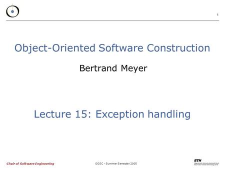 Chair of Software Engineering OOSC - Summer Semester 2005 1 Object-Oriented Software Construction Bertrand Meyer Lecture 15: Exception handling.