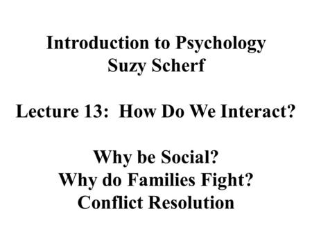 Introduction to Psychology Suzy Scherf Lecture 13: How Do We Interact? Why be Social? Why do Families Fight? Conflict Resolution.