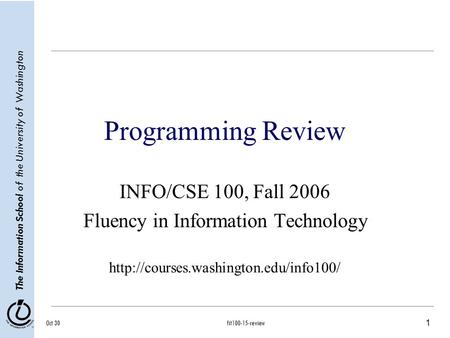 1 The Information School of the University of Washington Oct 30fit100-15-review Programming Review INFO/CSE 100, Fall 2006 Fluency in Information Technology.