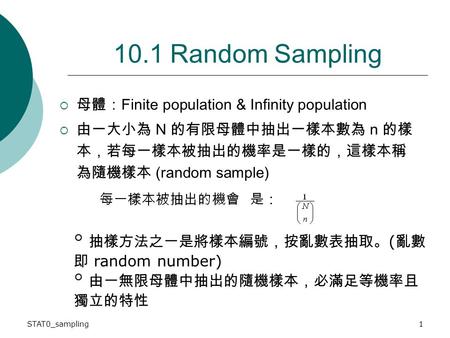 STAT0_sampling1 10.1 Random Sampling  母體： Finite population & Infinity population  由一大小為 N 的有限母體中抽出一樣本數為 n 的樣 本，若每一樣本被抽出的機率是一樣的，這樣本稱 為隨機樣本 (random sample)