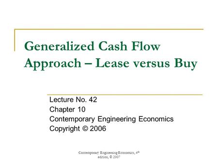 Contemporary Engineering Economics, 4 th edition, © 2007 Generalized Cash Flow Approach – Lease versus Buy Lecture No. 42 Chapter 10 Contemporary Engineering.