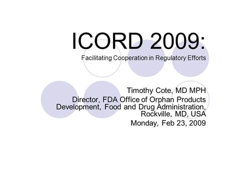 ICORD 2009: Facilitating Cooperation in Regulatory Efforts Timothy Cote, MD MPH Director, FDA Office of Orphan Products Development, Food and Drug Administration,