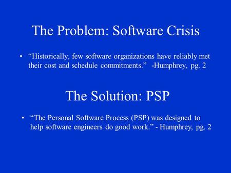 The Problem: Software Crisis “ Historically, few software organizations have reliably met their cost and schedule commitments.” -Humphrey, pg. 2 The Solution: