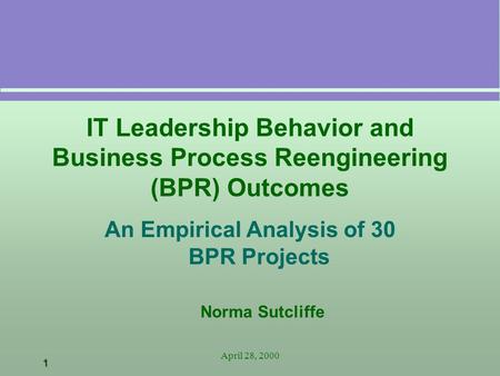 1 April 28, 2000 IT Leadership Behavior and Business Process Reengineering (BPR) Outcomes An Empirical Analysis of 30 BPR Projects Norma Sutcliffe.
