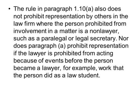 The rule in paragraph 1.10(a) also does not prohibit representation by others in the law firm where the person prohibited from involvement in a matter.