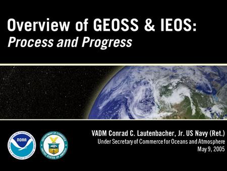 Overview of GEOSS & IEOS: Process and Progress VADM Conrad C. Lautenbacher, Jr. US Navy (Ret.) Under Secretary of Commerce for Oceans and Atmosphere May.