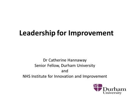 Leadership for Improvement Dr Catherine Hannaway Senior Fellow, Durham University and NHS Institute for Innovation and Improvement.