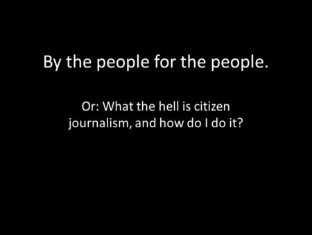 By the people for the people. Or: What the hell is citizen journalism, and how do I do it?