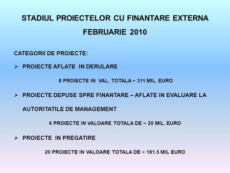 STADIUL PROIECTELOR CU FINANTARE EXTERNA FEBRUARIE 2010 CATEGORII DE PROIECTE:  PROIECTE AFLATE IN DERULARE 8 PROIECTE IN VAL. TOTALA ~ 311 MIL. EURO.