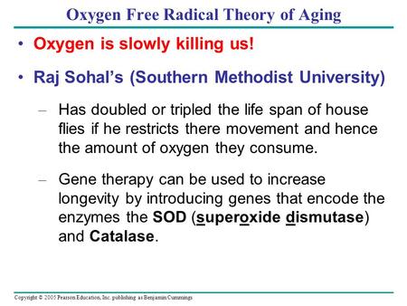 Copyright © 2005 Pearson Education, Inc. publishing as Benjamin Cummings Oxygen Free Radical Theory of Aging Oxygen is slowly killing us! Raj Sohal’s (Southern.