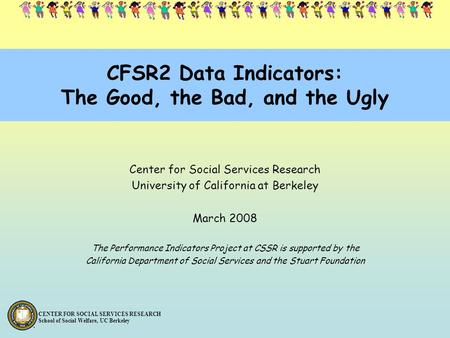 CENTER FOR SOCIAL SERVICES RESEARCH School of Social Welfare, UC Berkeley CFSR2 Data Indicators: The Good, the Bad, and the Ugly Center for Social Services.