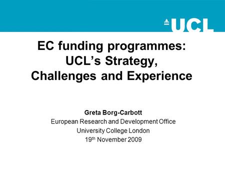 EC funding programmes: UCL’s Strategy, Challenges and Experience Greta Borg-Carbott European Research and Development Office University College London.