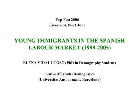 YOUNG IMMIGRANTS IN THE SPANISH LABOUR MARKET (1999-2005) ELENA VIDAL I COSO (PhD in Demography Student) Centre d’Estudis Demogràfics (Universitat Autonoma.