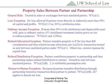 Corporate & Partner Tax Instructor: Dwight Drake Property Sales Between Partner and Partnership General Rule: Treated as sales or exchanges between unrelated.